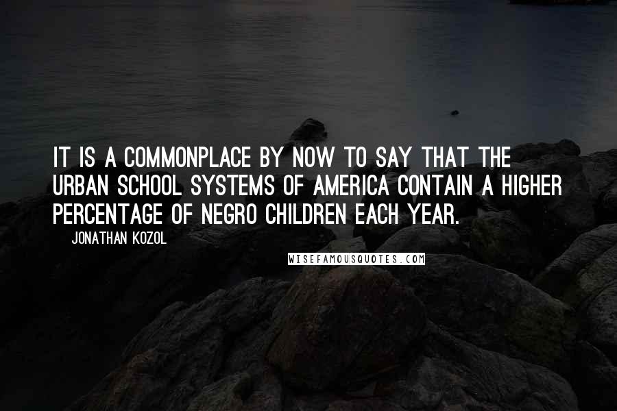 Jonathan Kozol Quotes: It is a commonplace by now to say that the urban school systems of America contain a higher percentage of Negro children each year.