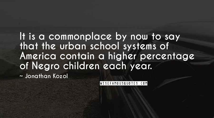 Jonathan Kozol Quotes: It is a commonplace by now to say that the urban school systems of America contain a higher percentage of Negro children each year.