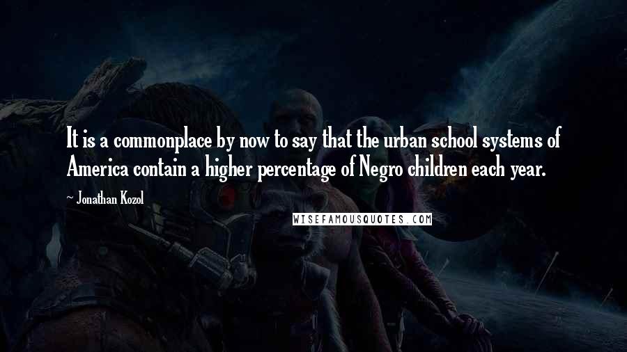 Jonathan Kozol Quotes: It is a commonplace by now to say that the urban school systems of America contain a higher percentage of Negro children each year.