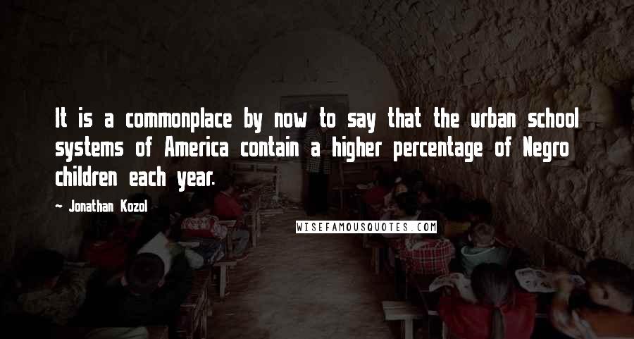 Jonathan Kozol Quotes: It is a commonplace by now to say that the urban school systems of America contain a higher percentage of Negro children each year.
