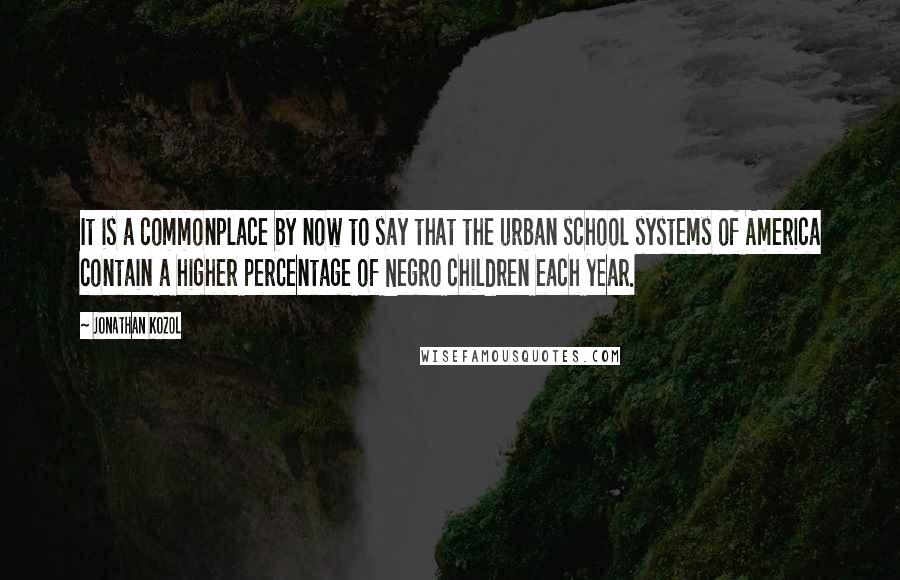 Jonathan Kozol Quotes: It is a commonplace by now to say that the urban school systems of America contain a higher percentage of Negro children each year.