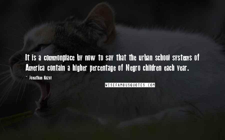Jonathan Kozol Quotes: It is a commonplace by now to say that the urban school systems of America contain a higher percentage of Negro children each year.