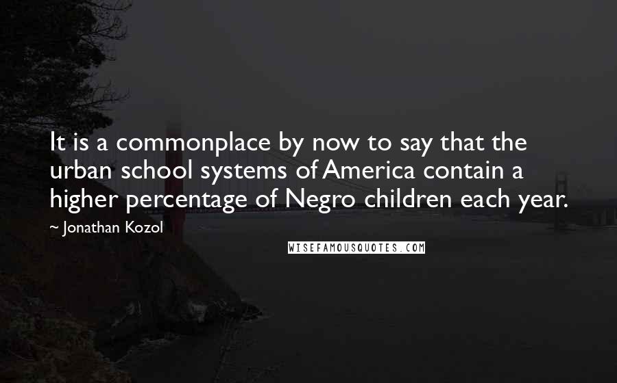 Jonathan Kozol Quotes: It is a commonplace by now to say that the urban school systems of America contain a higher percentage of Negro children each year.