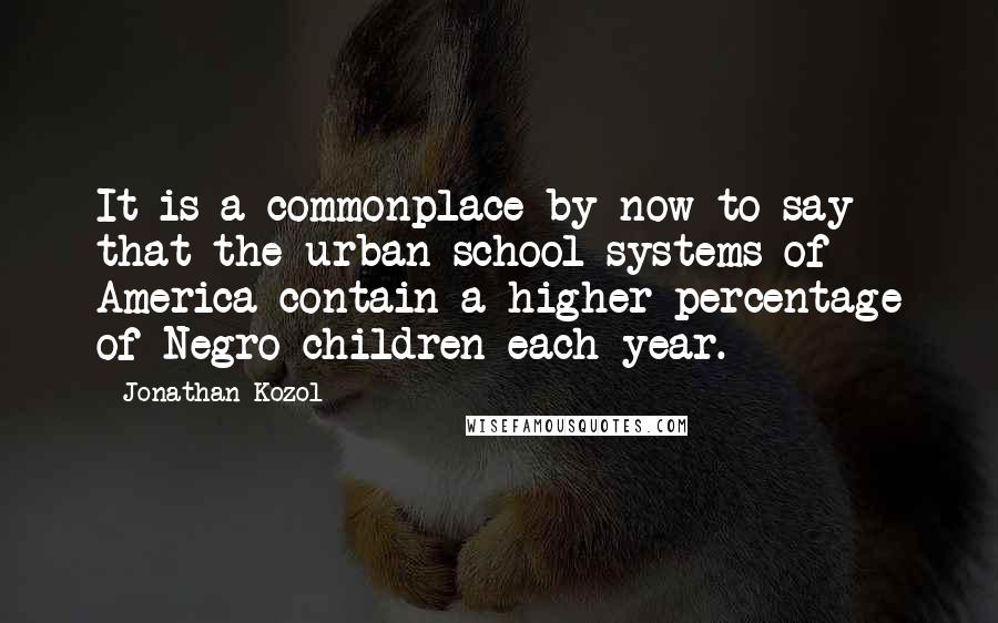 Jonathan Kozol Quotes: It is a commonplace by now to say that the urban school systems of America contain a higher percentage of Negro children each year.