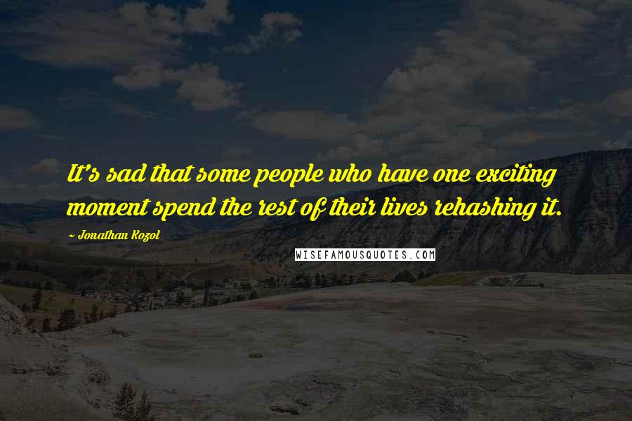 Jonathan Kozol Quotes: It's sad that some people who have one exciting moment spend the rest of their lives rehashing it.