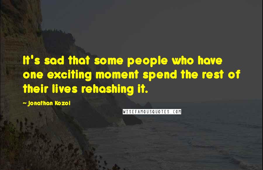 Jonathan Kozol Quotes: It's sad that some people who have one exciting moment spend the rest of their lives rehashing it.