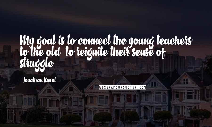 Jonathan Kozol Quotes: My goal is to connect the young teachers to the old, to reignite their sense of struggle.