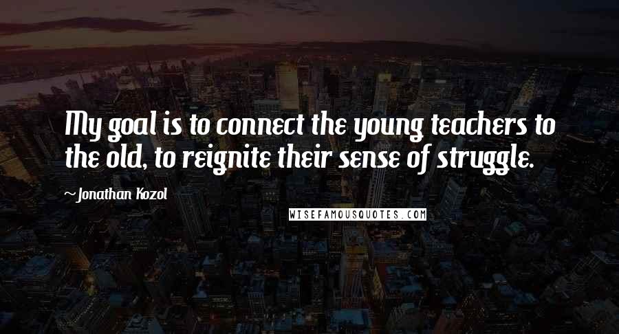 Jonathan Kozol Quotes: My goal is to connect the young teachers to the old, to reignite their sense of struggle.