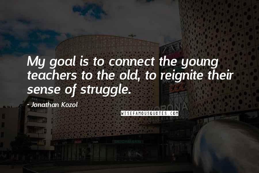 Jonathan Kozol Quotes: My goal is to connect the young teachers to the old, to reignite their sense of struggle.