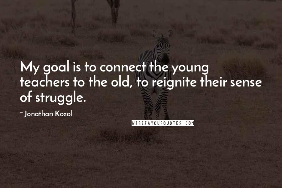 Jonathan Kozol Quotes: My goal is to connect the young teachers to the old, to reignite their sense of struggle.