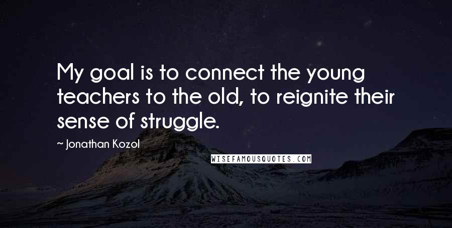 Jonathan Kozol Quotes: My goal is to connect the young teachers to the old, to reignite their sense of struggle.