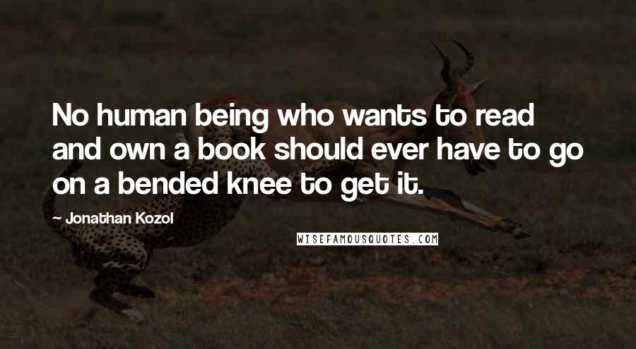 Jonathan Kozol Quotes: No human being who wants to read and own a book should ever have to go on a bended knee to get it.