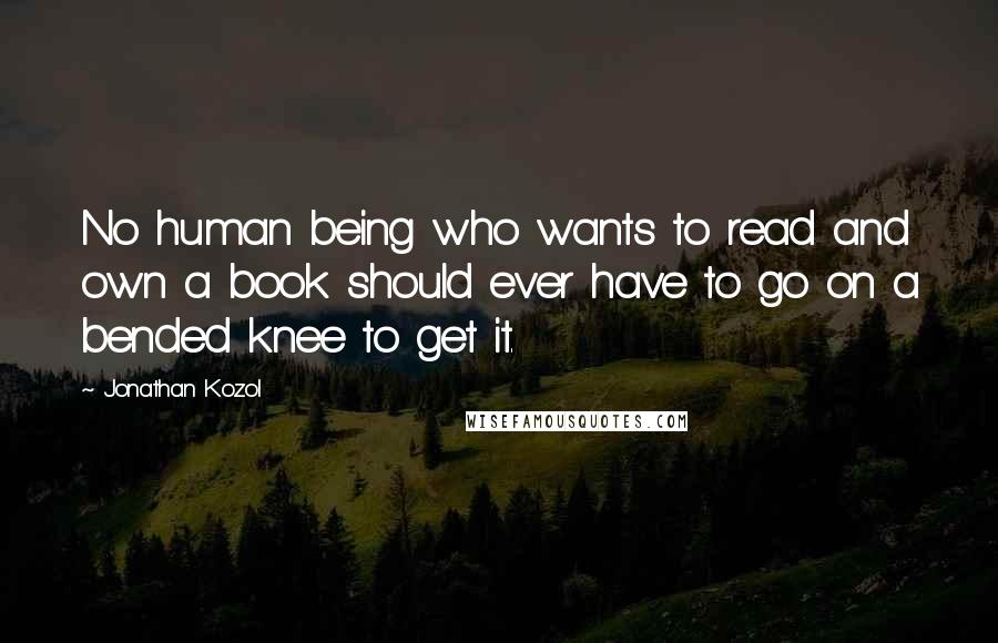 Jonathan Kozol Quotes: No human being who wants to read and own a book should ever have to go on a bended knee to get it.