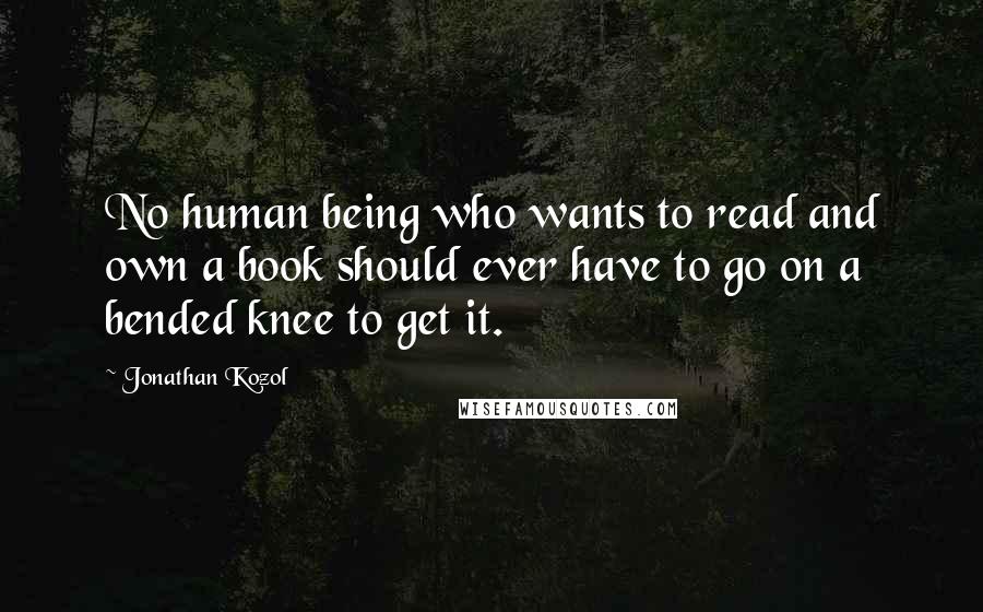 Jonathan Kozol Quotes: No human being who wants to read and own a book should ever have to go on a bended knee to get it.