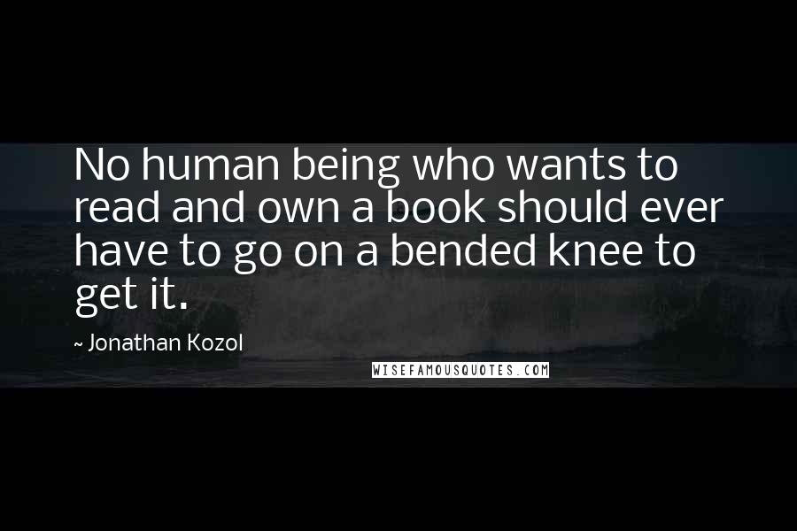 Jonathan Kozol Quotes: No human being who wants to read and own a book should ever have to go on a bended knee to get it.