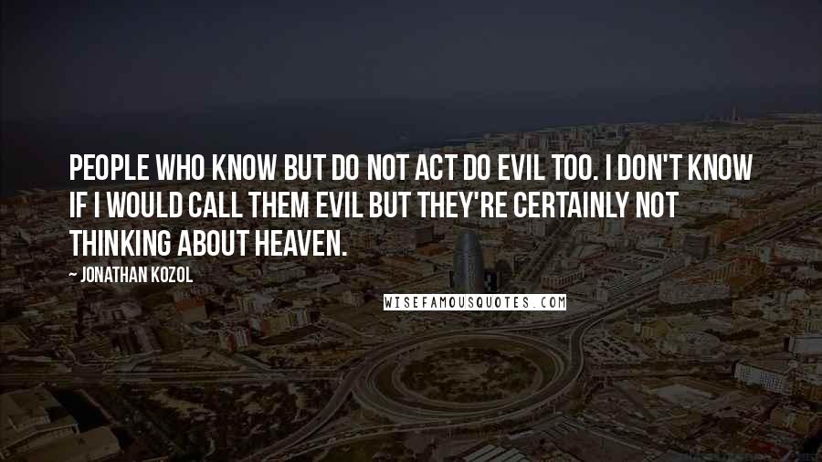 Jonathan Kozol Quotes: People who know but do not act do evil too. I don't know if I would call them evil but they're certainly not thinking about heaven.