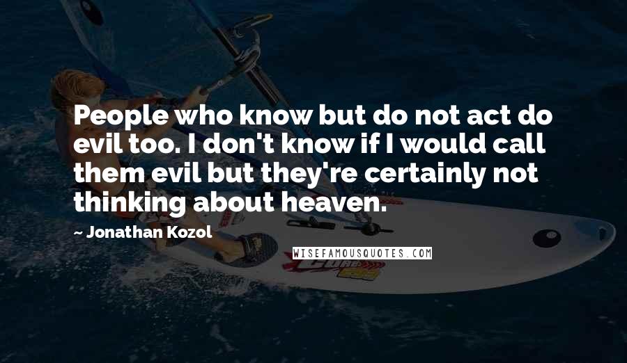 Jonathan Kozol Quotes: People who know but do not act do evil too. I don't know if I would call them evil but they're certainly not thinking about heaven.