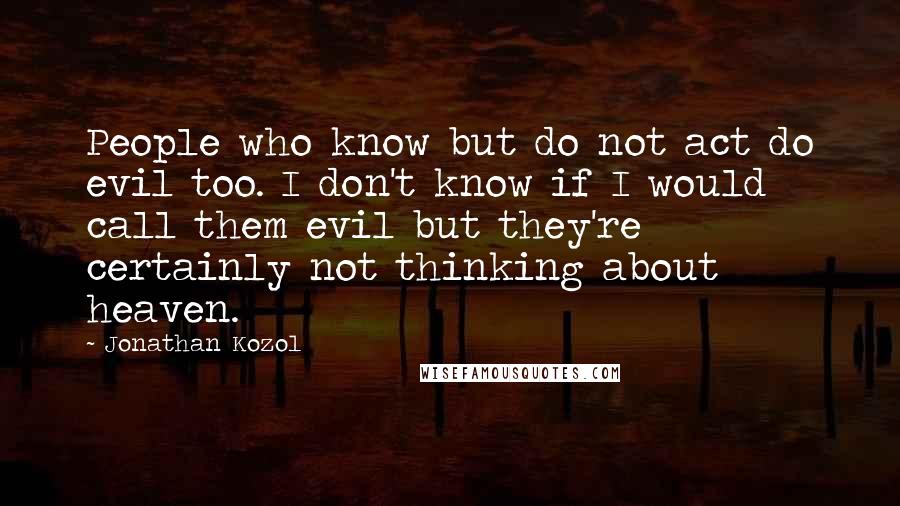 Jonathan Kozol Quotes: People who know but do not act do evil too. I don't know if I would call them evil but they're certainly not thinking about heaven.
