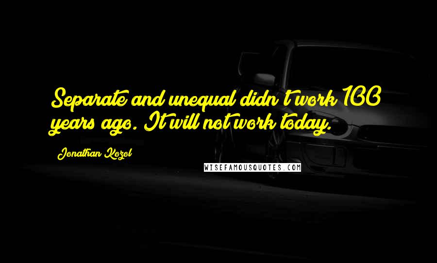 Jonathan Kozol Quotes: Separate and unequal didn't work 100 years ago. It will not work today.