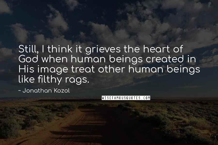 Jonathan Kozol Quotes: Still, I think it grieves the heart of God when human beings created in His image treat other human beings like filthy rags.
