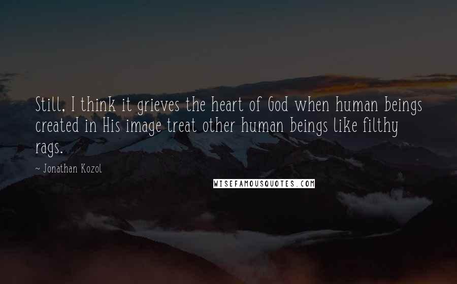Jonathan Kozol Quotes: Still, I think it grieves the heart of God when human beings created in His image treat other human beings like filthy rags.
