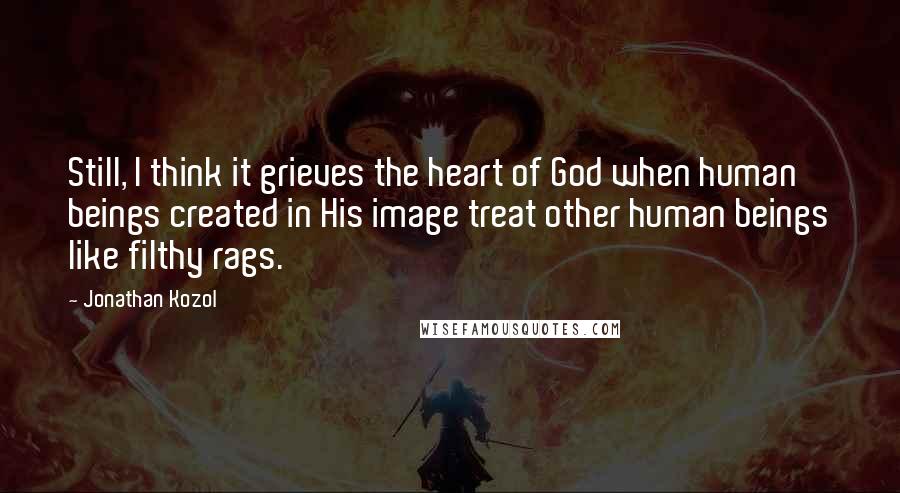 Jonathan Kozol Quotes: Still, I think it grieves the heart of God when human beings created in His image treat other human beings like filthy rags.