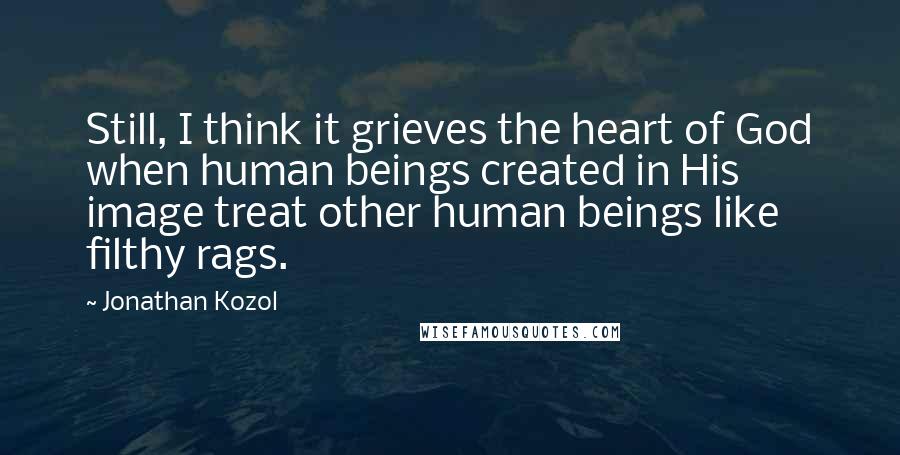 Jonathan Kozol Quotes: Still, I think it grieves the heart of God when human beings created in His image treat other human beings like filthy rags.