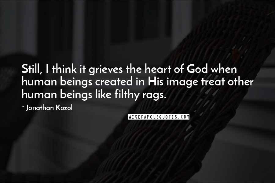 Jonathan Kozol Quotes: Still, I think it grieves the heart of God when human beings created in His image treat other human beings like filthy rags.