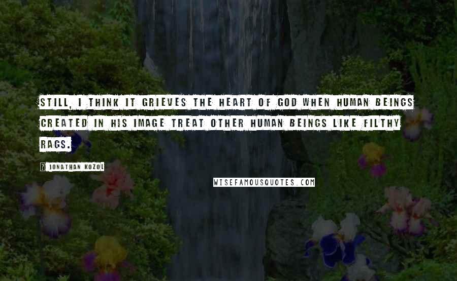 Jonathan Kozol Quotes: Still, I think it grieves the heart of God when human beings created in His image treat other human beings like filthy rags.