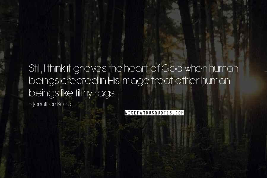 Jonathan Kozol Quotes: Still, I think it grieves the heart of God when human beings created in His image treat other human beings like filthy rags.