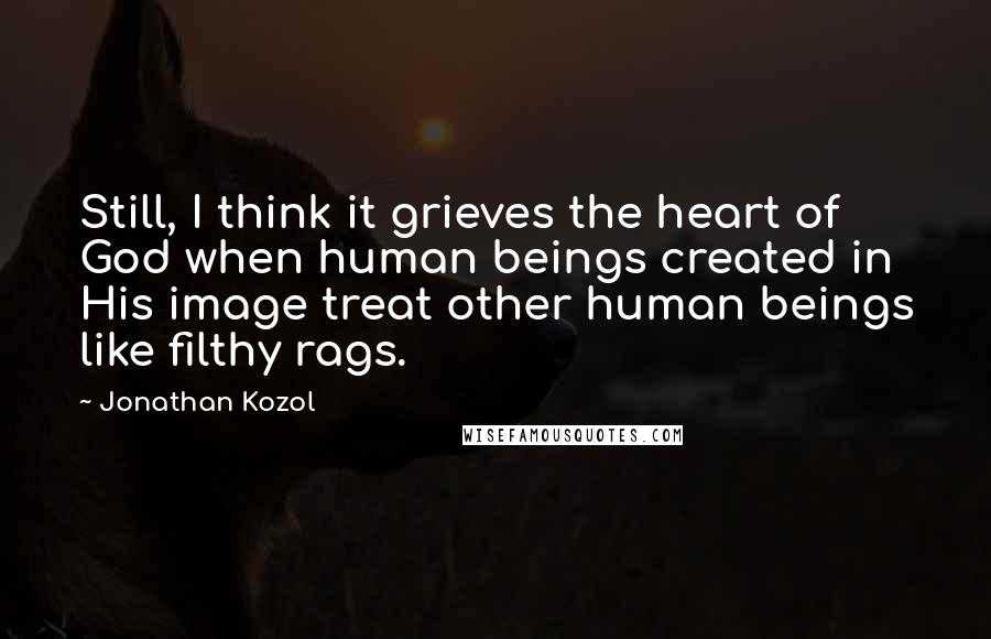 Jonathan Kozol Quotes: Still, I think it grieves the heart of God when human beings created in His image treat other human beings like filthy rags.