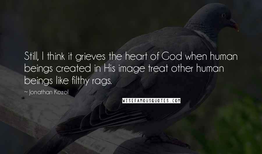 Jonathan Kozol Quotes: Still, I think it grieves the heart of God when human beings created in His image treat other human beings like filthy rags.