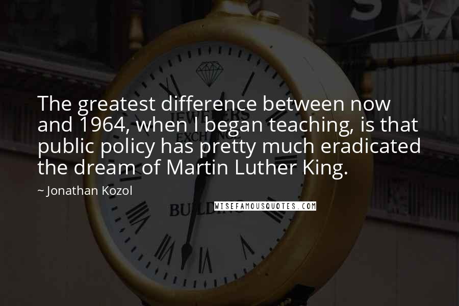 Jonathan Kozol Quotes: The greatest difference between now and 1964, when I began teaching, is that public policy has pretty much eradicated the dream of Martin Luther King.