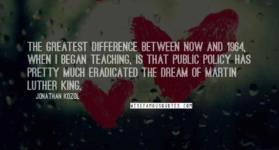 Jonathan Kozol Quotes: The greatest difference between now and 1964, when I began teaching, is that public policy has pretty much eradicated the dream of Martin Luther King.