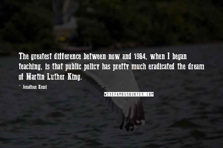 Jonathan Kozol Quotes: The greatest difference between now and 1964, when I began teaching, is that public policy has pretty much eradicated the dream of Martin Luther King.