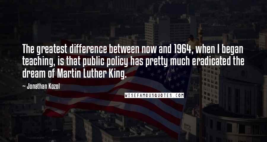 Jonathan Kozol Quotes: The greatest difference between now and 1964, when I began teaching, is that public policy has pretty much eradicated the dream of Martin Luther King.