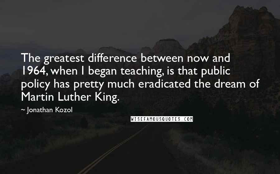 Jonathan Kozol Quotes: The greatest difference between now and 1964, when I began teaching, is that public policy has pretty much eradicated the dream of Martin Luther King.