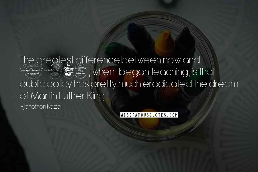 Jonathan Kozol Quotes: The greatest difference between now and 1964, when I began teaching, is that public policy has pretty much eradicated the dream of Martin Luther King.
