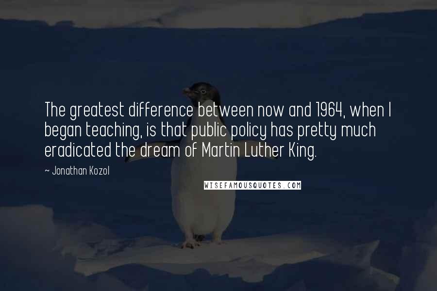 Jonathan Kozol Quotes: The greatest difference between now and 1964, when I began teaching, is that public policy has pretty much eradicated the dream of Martin Luther King.