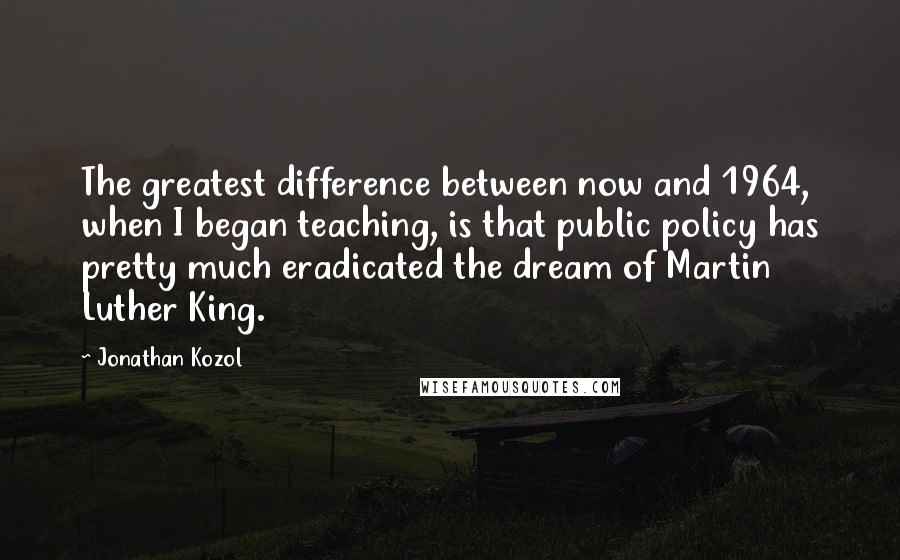 Jonathan Kozol Quotes: The greatest difference between now and 1964, when I began teaching, is that public policy has pretty much eradicated the dream of Martin Luther King.