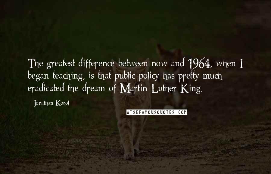 Jonathan Kozol Quotes: The greatest difference between now and 1964, when I began teaching, is that public policy has pretty much eradicated the dream of Martin Luther King.