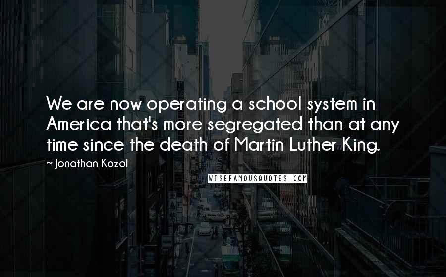 Jonathan Kozol Quotes: We are now operating a school system in America that's more segregated than at any time since the death of Martin Luther King.