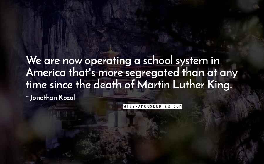 Jonathan Kozol Quotes: We are now operating a school system in America that's more segregated than at any time since the death of Martin Luther King.