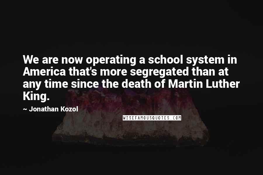 Jonathan Kozol Quotes: We are now operating a school system in America that's more segregated than at any time since the death of Martin Luther King.
