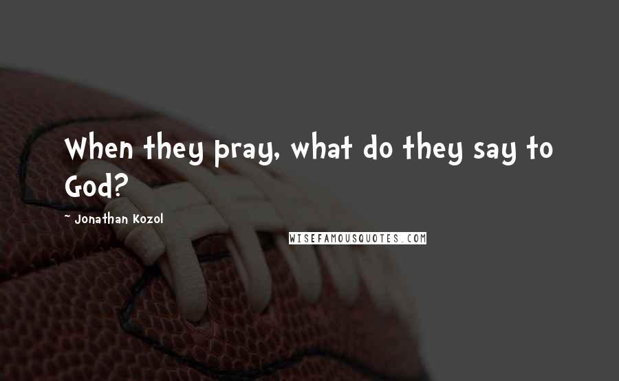 Jonathan Kozol Quotes: When they pray, what do they say to God?