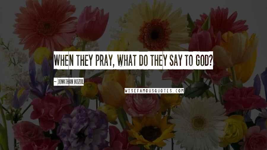 Jonathan Kozol Quotes: When they pray, what do they say to God?