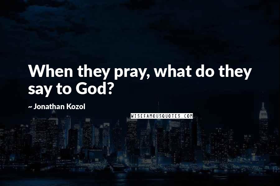 Jonathan Kozol Quotes: When they pray, what do they say to God?