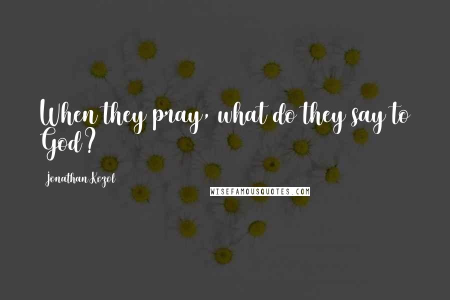 Jonathan Kozol Quotes: When they pray, what do they say to God?