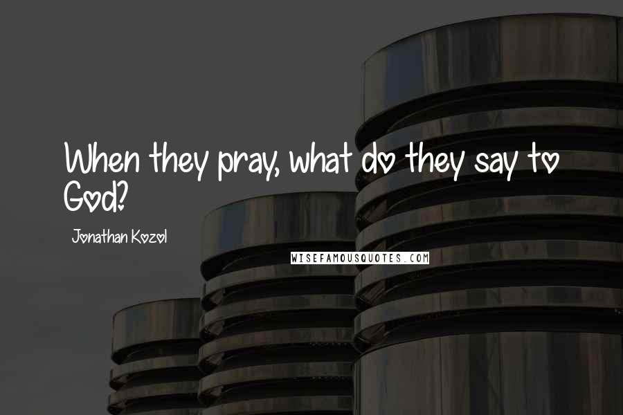 Jonathan Kozol Quotes: When they pray, what do they say to God?