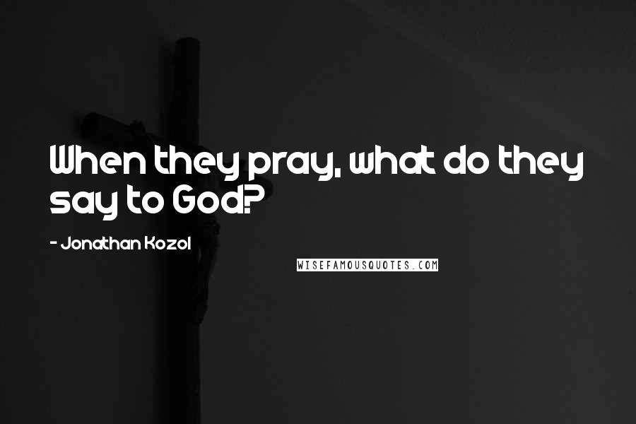 Jonathan Kozol Quotes: When they pray, what do they say to God?